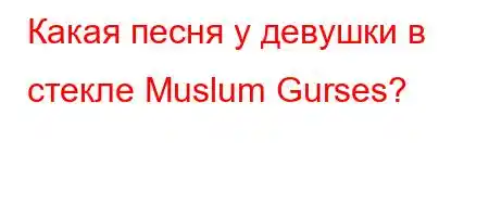 Какая песня у девушки в стекле Muslum Gurses?